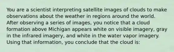 You are a scientist interpreting satellite images of clouds to make observations about the weather in regions around the world. After observing a series of images, you notice that a cloud formation above Michigan appears white on visible imagery, gray in the infrared imagery, and white in the water vapor imagery. Using that information, you conclude that the cloud is: