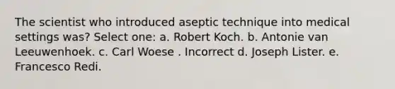 The scientist who introduced aseptic technique into medical settings was? Select one: a. Robert Koch. b. Antonie van Leeuwenhoek. c. Carl Woese . Incorrect d. Joseph Lister. e. Francesco Redi.