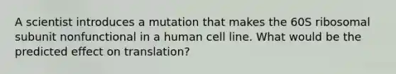 A scientist introduces a mutation that makes the 60S ribosomal subunit nonfunctional in a human cell line. What would be the predicted effect on translation?