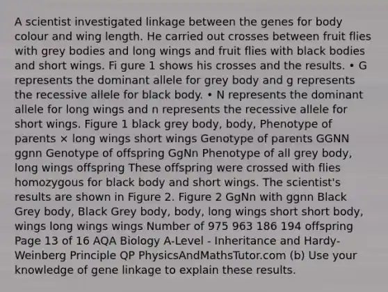 A scientist investigated linkage between the genes for body colour and wing length. He carried out crosses between fruit flies with grey bodies and long wings and fruit flies with black bodies and short wings. Fi gure 1 shows his crosses and the results. • G represents the dominant allele for grey body and g represents the recessive allele for black body. • N represents the dominant allele for long wings and n represents the recessive allele for short wings. Figure 1 black grey body, body, Phenotype of parents × long wings short wings Genotype of parents GGNN ggnn Genotype of offspring GgNn Phenotype of all grey body, long wings offspring These offspring were crossed with flies homozygous for black body and short wings. The scientist's results are shown in Figure 2. Figure 2 GgNn with ggnn Black Grey body, Black Grey body, body, long wings short short body, wings long wings wings Number of 975 963 186 194 offspring Page 13 of 16 AQA Biology A-Level - Inheritance and Hardy-Weinberg Principle QP PhysicsAndMathsTutor.com (b) Use your knowledge of gene linkage to explain these results.