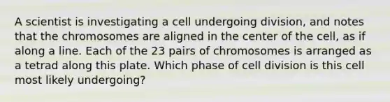 A scientist is investigating a cell undergoing division, and notes that the chromosomes are aligned in the center of the cell, as if along a line. Each of the 23 pairs of chromosomes is arranged as a tetrad along this plate. Which phase of cell division is this cell most likely undergoing?