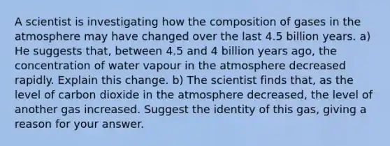 A scientist is investigating how the composition of gases in the atmosphere may have changed over the last 4.5 billion years. a) He suggests that, between 4.5 and 4 billion years ago, the concentration of water vapour in the atmosphere decreased rapidly. Explain this change. b) The scientist finds that, as the level of carbon dioxide in the atmosphere decreased, the level of another gas increased. Suggest the identity of this gas, giving a reason for your answer.