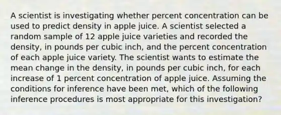 A scientist is investigating whether percent concentration can be used to predict density in apple juice. A scientist selected a random sample of 12 apple juice varieties and recorded the density, in pounds per cubic inch, and the percent concentration of each apple juice variety. The scientist wants to estimate the mean change in the density, in pounds per cubic inch, for each increase of 1 percent concentration of apple juice. Assuming the conditions for inference have been met, which of the following inference procedures is most appropriate for this investigation?