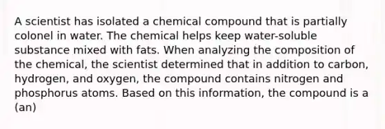 A scientist has isolated a chemical compound that is partially colonel in water. The chemical helps keep water-soluble substance mixed with fats. When analyzing the composition of the chemical, the scientist determined that in addition to carbon, hydrogen, and oxygen, the compound contains nitrogen and phosphorus atoms. Based on this information, the compound is a (an)