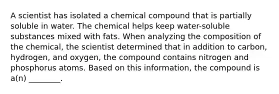 A scientist has isolated a chemical compound that is partially soluble in water. The chemical helps keep water-soluble substances mixed with fats. When analyzing the composition of the chemical, the scientist determined that in addition to carbon, hydrogen, and oxygen, the compound contains nitrogen and phosphorus atoms. Based on this information, the compound is a(n) ________.