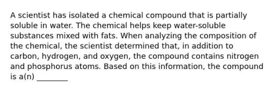 A scientist has isolated a chemical compound that is partially soluble in water. The chemical helps keep water-soluble substances mixed with fats. When analyzing the composition of the chemical, the scientist determined that, in addition to carbon, hydrogen, and oxygen, the compound contains nitrogen and phosphorus atoms. Based on this information, the compound is a(n) ________