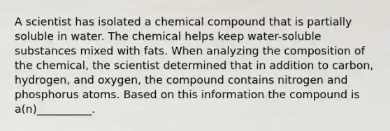 A scientist has isolated a chemical compound that is partially soluble in water. The chemical helps keep water-soluble substances mixed with fats. When analyzing the composition of the chemical, the scientist determined that in addition to carbon, hydrogen, and oxygen, the compound contains nitrogen and phosphorus atoms. Based on this information the compound is a(n)__________.