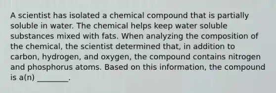 A scientist has isolated a chemical compound that is partially soluble in water. The chemical helps keep water soluble substances mixed with fats. When analyzing the composition of the chemical, the scientist determined that, in addition to carbon, hydrogen, and oxygen, the compound contains nitrogen and phosphorus atoms. Based on this information, the compound is a(n) ________.