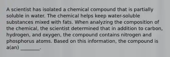 A scientist has isolated a chemical compound that is partially soluble in water. The chemical helps keep water-soluble substances mixed with fats. When analyzing the composition of the chemical, the scientist determined that in addition to carbon, hydrogen, and oxygen, the compound contains nitrogen and phosphorus atoms. Based on this information, the compound is a(an) ________.