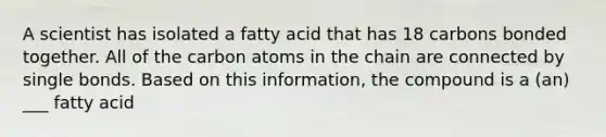 A scientist has isolated a fatty acid that has 18 carbons bonded together. All of the carbon atoms in the chain are connected by single bonds. Based on this information, the compound is a (an) ___ fatty acid