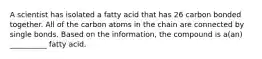 A scientist has isolated a fatty acid that has 26 carbon bonded together. All of the carbon atoms in the chain are connected by single bonds. Based on the information, the compound is a(an) __________ fatty acid.