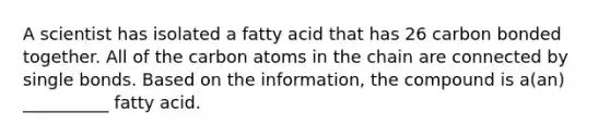 A scientist has isolated a fatty acid that has 26 carbon bonded together. All of the carbon atoms in the chain are connected by single bonds. Based on the information, the compound is a(an) __________ fatty acid.