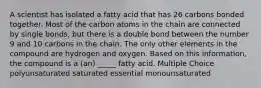 A scientist has isolated a fatty acid that has 26 carbons bonded together. Most of the carbon atoms in the chain are connected by single bonds, but there is a double bond between the number 9 and 10 carbons in the chain. The only other elements in the compound are hydrogen and oxygen. Based on this information, the compound is a (an) _____ fatty acid. Multiple Choice polyunsaturated saturated essential monounsaturated