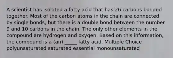 A scientist has isolated a fatty acid that has 26 carbons bonded together. Most of the carbon atoms in the chain are connected by single bonds, but there is a double bond between the number 9 and 10 carbons in the chain. The only other elements in the compound are hydrogen and oxygen. Based on this information, the compound is a (an) _____ fatty acid. Multiple Choice polyunsaturated saturated essential monounsaturated