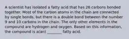 A scientist has isolated a fatty acid that has 26 carbons bonded together. Most of the carbon atoms in the chain are connected by single bonds, but there is a double bond between the number 9 and 10 carbons in the chain. The only other elements in the compound are hydrogen and oxygen. Based on this information, the compound is a(an) ________ fatty acid.