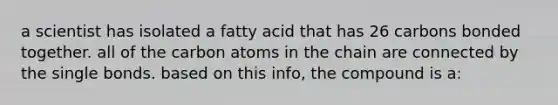 a scientist has isolated a fatty acid that has 26 carbons bonded together. all of the carbon atoms in the chain are connected by the single bonds. based on this info, the compound is a: