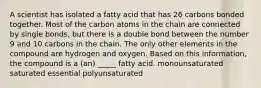 A scientist has isolated a fatty acid that has 26 carbons bonded together. Most of the carbon atoms in the chain are connected by single bonds, but there is a double bond between the number 9 and 10 carbons in the chain. The only other elements in the compound are hydrogen and oxygen. Based on this information, the compound is a (an) _____ fatty acid. monounsaturated saturated essential polyunsaturated