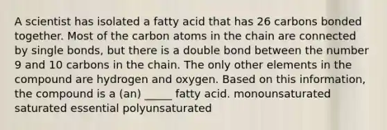 A scientist has isolated a fatty acid that has 26 carbons bonded together. Most of the carbon atoms in the chain are connected by single bonds, but there is a double bond between the number 9 and 10 carbons in the chain. The only other elements in the compound are hydrogen and oxygen. Based on this information, the compound is a (an) _____ fatty acid. monounsaturated saturated essential polyunsaturated