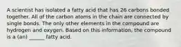 A scientist has isolated a fatty acid that has 26 carbons bonded together. All of the carbon atoms in the chain are connected by single bonds. The only other elements in the compound are hydrogen and oxygen. Based on this information, the compound is a (an) ______ fatty acid.