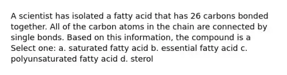 A scientist has isolated a fatty acid that has 26 carbons bonded together. All of the carbon atoms in the chain are connected by single bonds. Based on this information, the compound is a Select one: a. saturated fatty acid b. essential fatty acid c. polyunsaturated fatty acid d. sterol