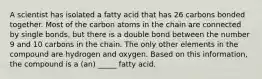 A scientist has isolated a fatty acid that has 26 carbons bonded together. Most of the carbon atoms in the chain are connected by single bonds, but there is a double bond between the number 9 and 10 carbons in the chain. The only other elements in the compound are hydrogen and oxygen. Based on this information, the compound is a (an) _____ fatty acid.