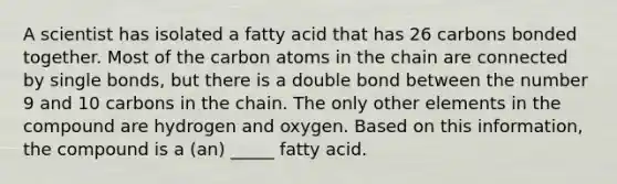 A scientist has isolated a fatty acid that has 26 carbons bonded together. Most of the carbon atoms in the chain are connected by single bonds, but there is a double bond between the number 9 and 10 carbons in the chain. The only other elements in the compound are hydrogen and oxygen. Based on this information, the compound is a (an) _____ fatty acid.