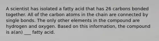 A scientist has isolated a fatty acid that has 26 carbons bonded together. All of the carbon atoms in the chain are connected by single bonds. The only other elements in the compound are hydrogen and oxygen. Based on this information, the compound is a(an) ___ fatty acid.