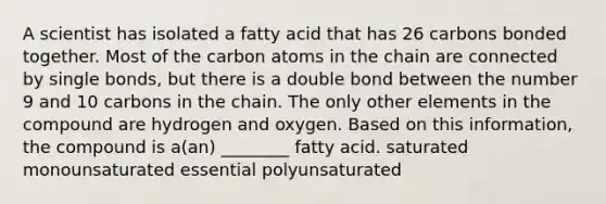 A scientist has isolated a fatty acid that has 26 carbons bonded together. Most of the carbon atoms in the chain are connected by single bonds, but there is a double bond between the number 9 and 10 carbons in the chain. The only other elements in the compound are hydrogen and oxygen. Based on this information, the compound is a(an) ________ fatty acid. saturated monounsaturated essential polyunsaturated