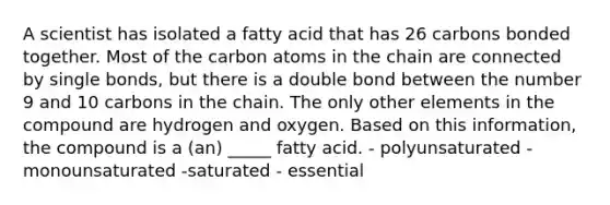 A scientist has isolated a fatty acid that has 26 carbons bonded together. Most of the carbon atoms in the chain are connected by single bonds, but there is a double bond between the number 9 and 10 carbons in the chain. The only other elements in the compound are hydrogen and oxygen. Based on this information, the compound is a (an) _____ fatty acid. - polyunsaturated - monounsaturated -saturated - essential