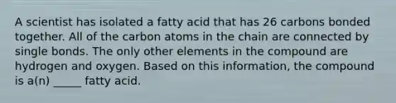 A scientist has isolated a fatty acid that has 26 carbons bonded together. All of the carbon atoms in the chain are connected by single bonds. The only other elements in the compound are hydrogen and oxygen. Based on this information, the compound is a(n) _____ fatty acid.