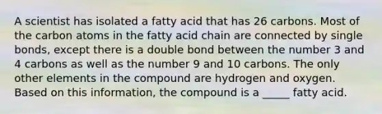 A scientist has isolated a fatty acid that has 26 carbons. Most of the carbon atoms in the fatty acid chain are connected by single bonds, except there is a double bond between the number 3 and 4 carbons as well as the number 9 and 10 carbons. The only other elements in the compound are hydrogen and oxygen. Based on this information, the compound is a _____ fatty acid.