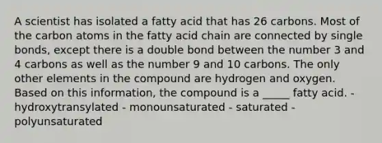 A scientist has isolated a fatty acid that has 26 carbons. Most of the carbon atoms in the fatty acid chain are connected by single bonds, except there is a double bond between the number 3 and 4 carbons as well as the number 9 and 10 carbons. The only other elements in the compound are hydrogen and oxygen. Based on this information, the compound is a _____ fatty acid. - hydroxytransylated - monounsaturated - saturated - polyunsaturated