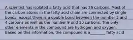 A scientist has isolated a fatty acid that has 26 carbons. Most of the carbon atoms in the fatty acid chain are connected by single bonds, except there is a double bond between the number 3 and 4 carbons as well as the number 9 and 10 carbons. The only other elements in the compound are hydrogen and oxygen. Based on this information, the compound is a________ fatty acid