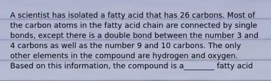 A scientist has isolated a fatty acid that has 26 carbons. Most of the carbon atoms in the fatty acid chain are connected by single bonds, except there is a double bond between the number 3 and 4 carbons as well as the number 9 and 10 carbons. The only other elements in the compound are hydrogen and oxygen. Based on this information, the compound is a________ fatty acid