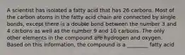 A scientist has isolated a fatty acid that has 26 carbons. Most of the carbon atoms in the fatty acid chain are connected by single bonds, except there is a double bond between the number 3 and 4 carbons as well as the number 9 and 10 carbons. The only other elements in the compound are hydrogen and oxygen. Based on this information, the compound is a ________ fatty acid