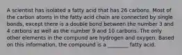 A scientist has isolated a fatty acid that has 26 carbons. Most of the carbon atoms in the fatty acid chain are connected by single bonds, except there is a double bond between the number 3 and 4 carbons as well as the number 9 and 10 carbons. The only other elements in the compund are hydrogen and oxygen. Based on this information, the compound is a ________ fatty acid.