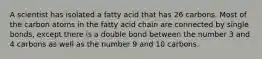 A scientist has isolated a fatty acid that has 26 carbons. Most of the carbon atoms in the fatty acid chain are connected by single bonds, except there is a double bond between the number 3 and 4 carbons as well as the number 9 and 10 carbons.