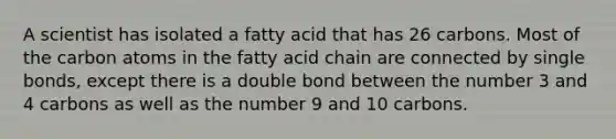 A scientist has isolated a fatty acid that has 26 carbons. Most of the carbon atoms in the fatty acid chain are connected by single bonds, except there is a double bond between the number 3 and 4 carbons as well as the number 9 and 10 carbons.