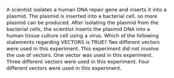 A scientist isolates a human <a href='https://www.questionai.com/knowledge/kdWJhII4NB-dna-repair' class='anchor-knowledge'>dna repair</a> gene and inserts it into a plasmid. The plasmid is inserted into a bacterial cell, so more plasmid can be produced. After isolating the plasmid from the bacterial cells, the scientist inserts the plasmid DNA into a human tissue culture cell using a virus. Which of the following statements regarding VECTORS is TRUE? Two different vectors were used in this experiment. This experiment did not involve the use of vectors. One vector was used in this experiment. Three different vectors were used in this experiment. Four different vectors were used in this experiment.