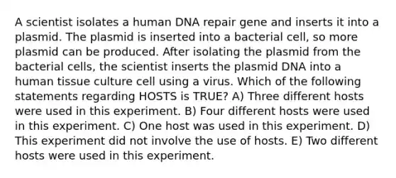 A scientist isolates a human DNA repair gene and inserts it into a plasmid. The plasmid is inserted into a bacterial cell, so more plasmid can be produced. After isolating the plasmid from the bacterial cells, the scientist inserts the plasmid DNA into a human tissue culture cell using a virus. Which of the following statements regarding HOSTS is TRUE? A) Three different hosts were used in this experiment. B) Four different hosts were used in this experiment. C) One host was used in this experiment. D) This experiment did not involve the use of hosts. E) Two different hosts were used in this experiment.