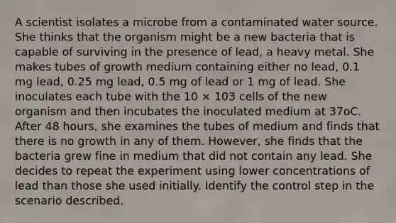 A scientist isolates a microbe from a contaminated water source. She thinks that the organism might be a new bacteria that is capable of surviving in the presence of lead, a heavy metal. She makes tubes of growth medium containing either no lead, 0.1 mg lead, 0.25 mg lead, 0.5 mg of lead or 1 mg of lead. She inoculates each tube with the 10 × 103 cells of the new organism and then incubates the inoculated medium at 37oC. After 48 hours, she examines the tubes of medium and finds that there is no growth in any of them. However, she finds that the bacteria grew fine in medium that did not contain any lead. She decides to repeat the experiment using lower concentrations of lead than those she used initially. Identify the control step in the scenario described.