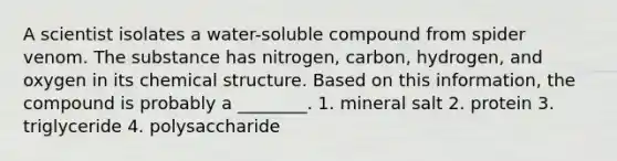 A scientist isolates a water-soluble compound from spider venom. The substance has nitrogen, carbon, hydrogen, and oxygen in its chemical structure. Based on this information, the compound is probably a ________. 1. mineral salt 2. protein 3. triglyceride 4. polysaccharide