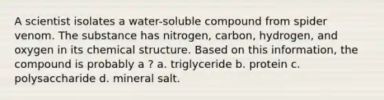 A scientist isolates a water-soluble compound from spider venom. The substance has nitrogen, carbon, hydrogen, and oxygen in its chemical structure. Based on this information, the compound is probably a ? a. triglyceride b. protein c. polysaccharide d. mineral salt.