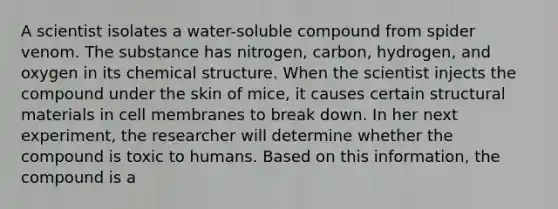 A scientist isolates a water-soluble compound from spider venom. The substance has nitrogen, carbon, hydrogen, and oxygen in its chemical structure. When the scientist injects the compound under the skin of mice, it causes certain structural materials in cell membranes to break down. In her next experiment, the researcher will determine whether the compound is toxic to humans. Based on this information, the compound is a