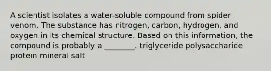 A scientist isolates a water-soluble compound from spider venom. The substance has nitrogen, carbon, hydrogen, and oxygen in its chemical structure. Based on this information, the compound is probably a ________. triglyceride polysaccharide protein mineral salt