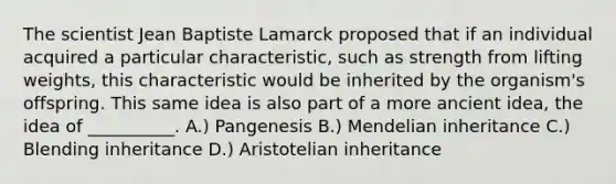 The scientist Jean Baptiste Lamarck proposed that if an individual acquired a particular characteristic, such as strength from lifting weights, this characteristic would be inherited by the organism's offspring. This same idea is also part of a more ancient idea, the idea of __________. A.) Pangenesis B.) Mendelian inheritance C.) Blending inheritance D.) Aristotelian inheritance