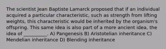 The scientist Jean Baptiste Lamarck proposed that if an individual acquired a particular characteristic, such as strength from lifting weights, this characteristic would be inherited by the organism's offspring. This same idea is also part of a more ancient idea, the idea of __________. A) Pangenesis B) Aristotelian inheritance C) Mendelian inheritance D) Blending inheritance