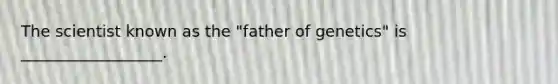 The scientist known as the "father of genetics" is __________________.