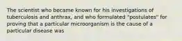 The scientist who became known for his investigations of tuberculosis and anthrax, and who formulated "postulates" for proving that a particular microorganism is the cause of a particular disease was