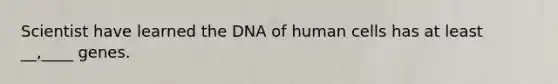 Scientist have learned the DNA of human cells has at least __,____ genes.